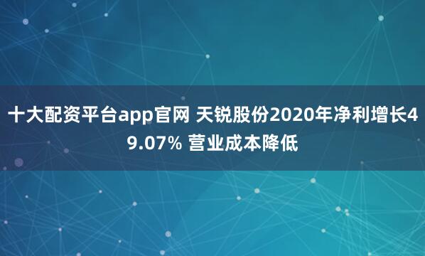 十大配资平台app官网 天锐股份2020年净利增长49.07% 营业成本降低