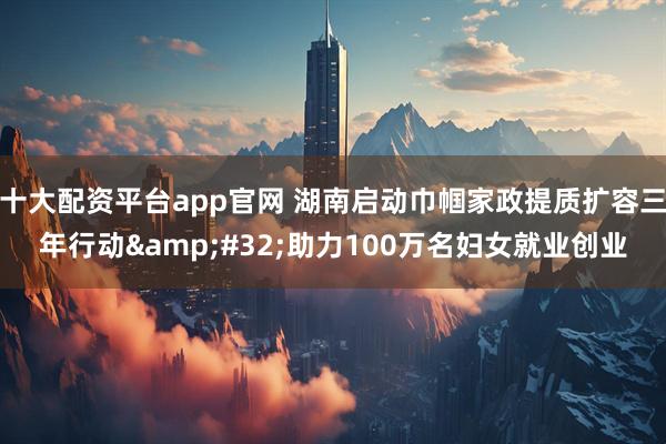 十大配资平台app官网 湖南启动巾帼家政提质扩容三年行动 助力100万名妇女就业创业