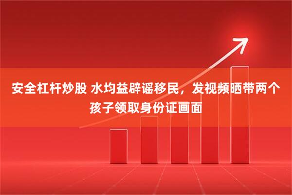 安全杠杆炒股 水均益辟谣移民，发视频晒带两个孩子领取身份证画面