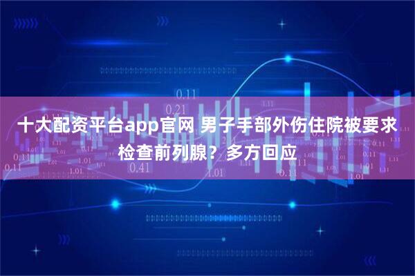 十大配资平台app官网 男子手部外伤住院被要求检查前列腺？多方回应