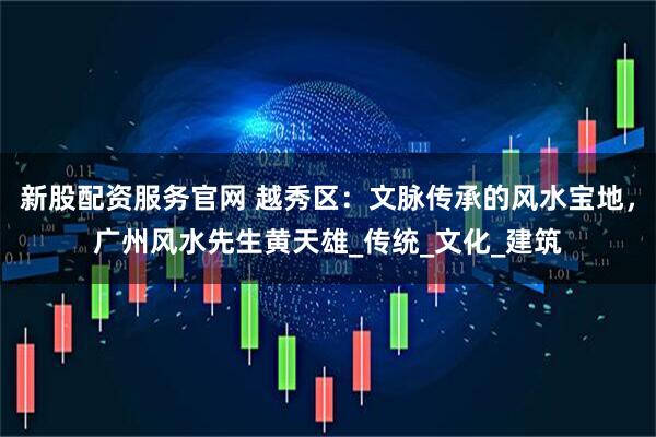 新股配资服务官网 越秀区：文脉传承的风水宝地，广州风水先生黄天雄_传统_文化_建筑