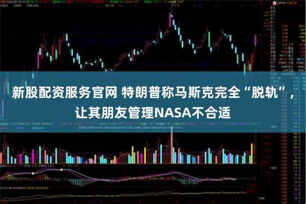 新股配资服务官网 特朗普称马斯克完全“脱轨”，让其朋友管理NASA不合适
