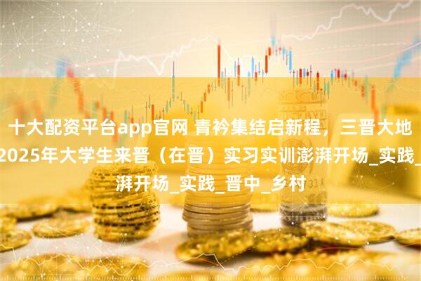 十大配资平台app官网 青衿集结启新程，三晋大地展芳华——2025年大学生来晋（在晋）实习实训澎湃开场_实践_晋中_乡村