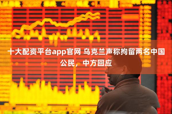十大配资平台app官网 乌克兰声称拘留两名中国公民，中方回应