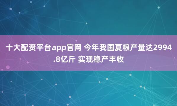 十大配资平台app官网 今年我国夏粮产量达2994.8亿斤 实现稳产丰收
