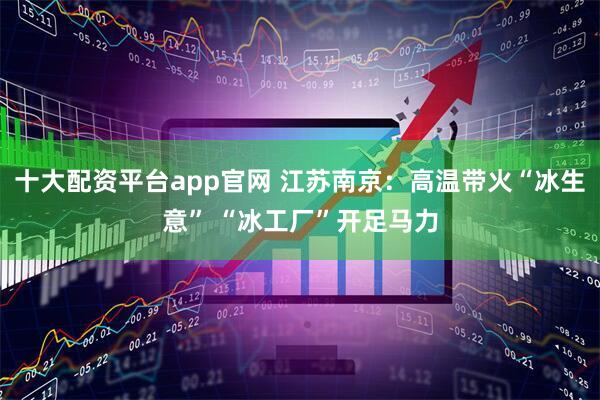 十大配资平台app官网 江苏南京：高温带火“冰生意” “冰工厂”开足马力