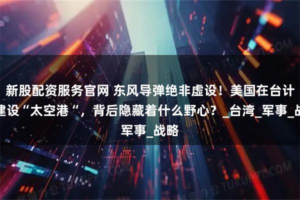 新股配资服务官网 东风导弹绝非虚设！美国在台计划建设“太空港“，背后隐藏着什么野心？_台湾_军事_战略