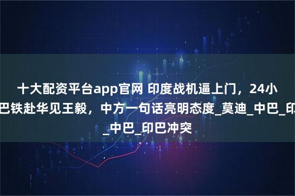 十大配资平台app官网 印度战机逼上门，24小时内，巴铁赴华见王毅，中方一句话亮明态度_莫迪_中巴_印巴冲突