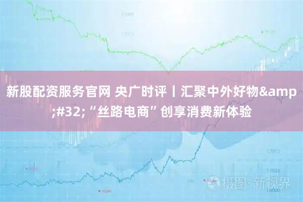 新股配资服务官网 央广时评丨汇聚中外好物 “丝路电商”创享消费新体验