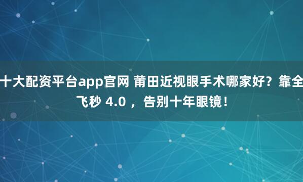 十大配资平台app官网 莆田近视眼手术哪家好？靠全飞秒 4.0 ，告别十年眼镜！