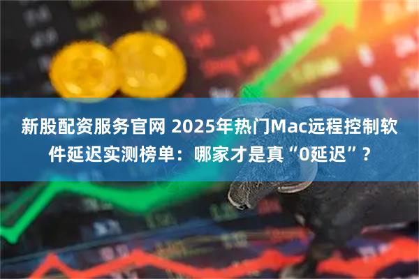 新股配资服务官网 2025年热门Mac远程控制软件延迟实测榜单：哪家才是真“0延迟”？