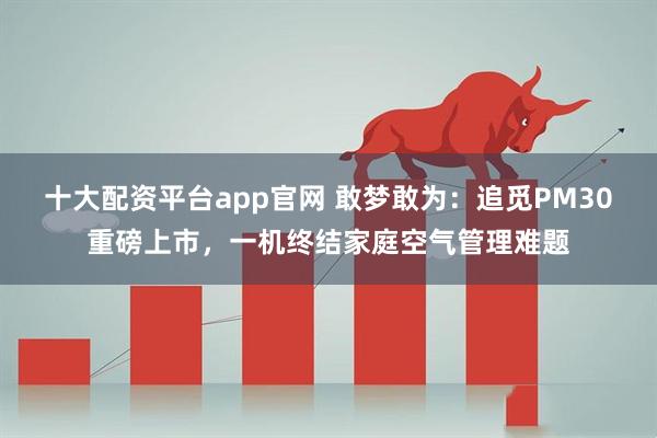 十大配资平台app官网 敢梦敢为：追觅PM30重磅上市，一机终结家庭空气管理难题