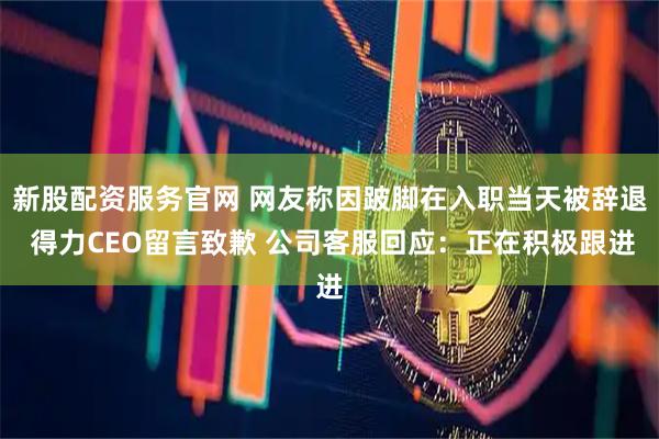 新股配资服务官网 网友称因跛脚在入职当天被辞退 得力CEO留言致歉 公司客服回应：正在积极跟进