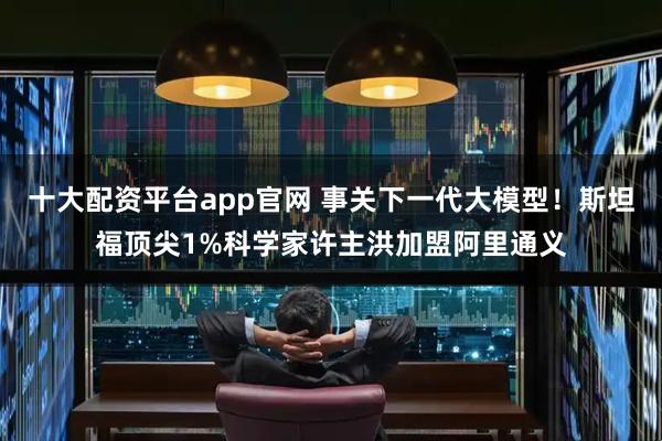 十大配资平台app官网 事关下一代大模型！斯坦福顶尖1%科学家许主洪加盟阿里通义