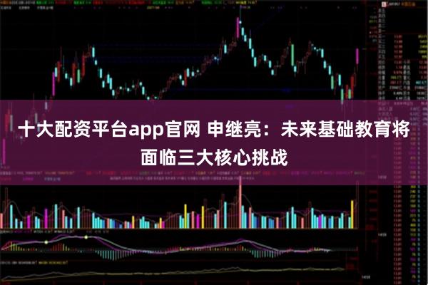 十大配资平台app官网 申继亮：未来基础教育将面临三大核心挑战