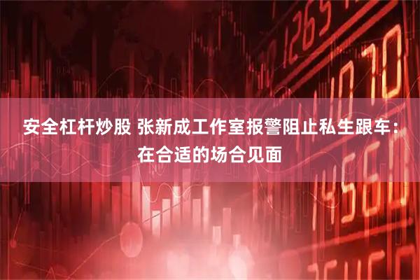 安全杠杆炒股 张新成工作室报警阻止私生跟车：在合适的场合见面