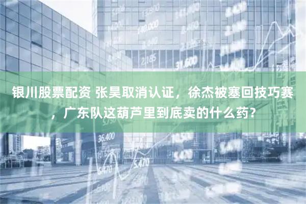 银川股票配资 张昊取消认证，徐杰被塞回技巧赛，广东队这葫芦里到底卖的什么药？